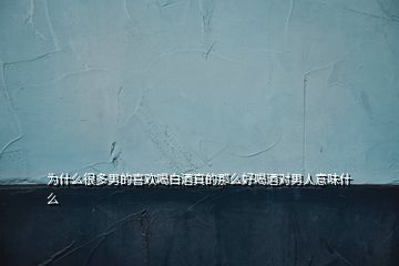 为什么很多男的喜欢喝白酒真的那么好喝酒对男人意味什么