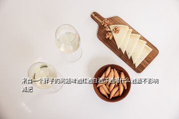 来自一个胖子的问题啤酒红酒白酒洋酒喝什么酒最不影响减肥