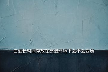 白酒长时间存放在高温环境下会不会变质