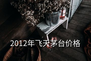 2012年飞天茅台价格