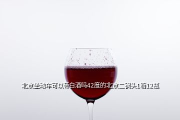 北京坐动车可以带白酒吗42度的北京二锅头1箱12瓶