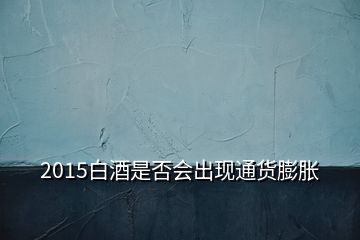 2015白酒是否会出现通货膨胀