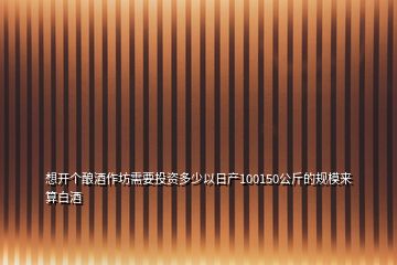 想开个酿酒作坊需要投资多少以日产100150公斤的规模来算白酒