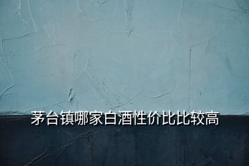 茅台镇哪家白酒性价比比较高