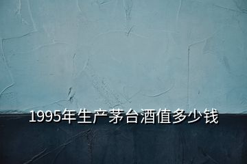 1995年生产茅台酒值多少钱