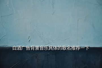 白酒广告背景音乐具体的歌名推荐一下