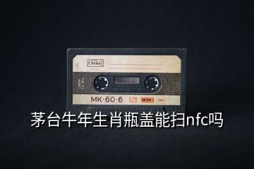 茅台牛年生肖瓶盖能扫nfc吗