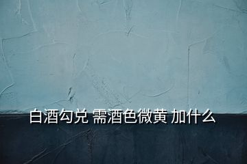 白酒勾兑 需酒色微黄 加什么