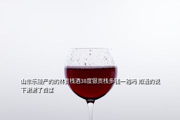 山东乐陵产的的林贡栈酒38度银贡栈多钱一箱吗 知道的说下谢谢了百度