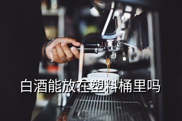 白酒能放在塑料桶里吗