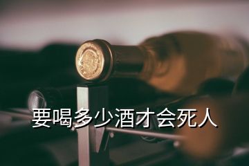 要喝多少酒才会死人