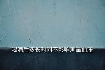 喝酒后多长时间不影响测量血压