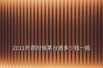 2011年那时候茅台酒多少钱一瓶