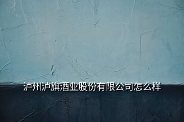 泸州泸旗酒业股份有限公司怎么样