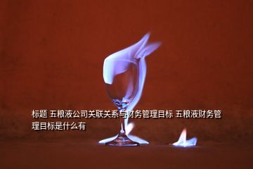 标题 五粮液公司关联关系与财务管理目标 五粮液财务管理目标是什么有