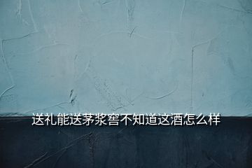 送礼能送茅浆窖不知道这酒怎么样