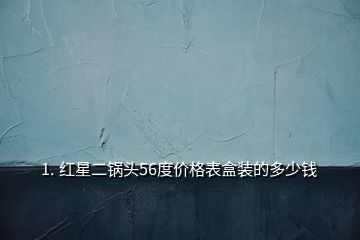 1. 红星二锅头56度价格表盒装的多少钱