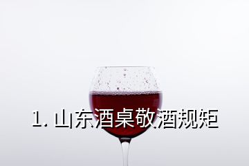 1. 山东酒桌敬酒规矩