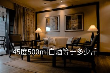 45度500ml白酒等于多少斤