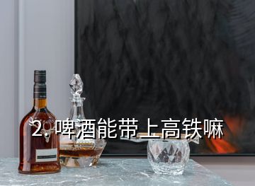 2. 啤酒能带上高铁嘛