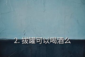 2. 拔罐可以喝酒么