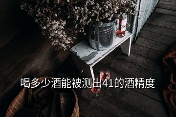 喝多少酒能被测出41的酒精度