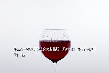 什么白酒点燃后最适合烤腊腊肠火焰维持时间久的求高手帮忙  搜