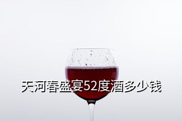 天河春盛宴52度酒多少钱