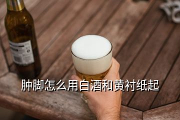 肿脚怎么用白酒和黄衬纸起