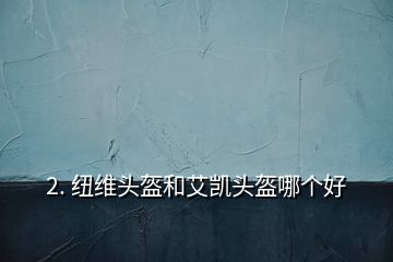 2. 纽维头盔和艾凯头盔哪个好