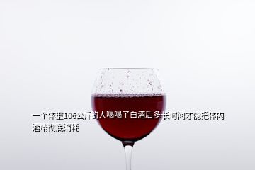 一个体重106公斤的人喝喝了白酒后多长时间才能把体内酒精彻底消耗