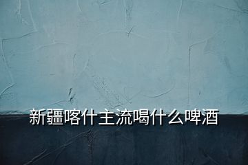 新疆喀什主流喝什么啤酒