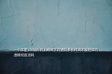 一个体重106公斤的人喝喝了白酒后多长时间才能把体内酒精彻底消耗