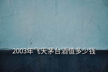 2003年飞天茅台酒值多少钱