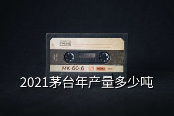 2021茅台年产量多少吨