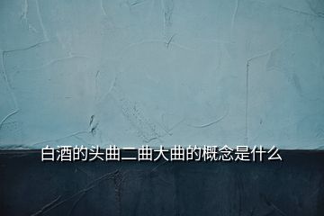 白酒的头曲二曲大曲的概念是什么