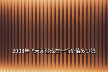 2008年飞天茅台现在一瓶价值多少钱