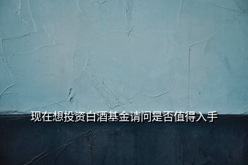 现在想投资白酒基金请问是否值得入手