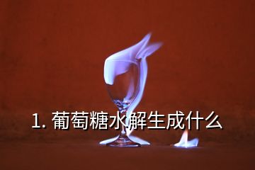 1. 葡萄糖水解生成什么