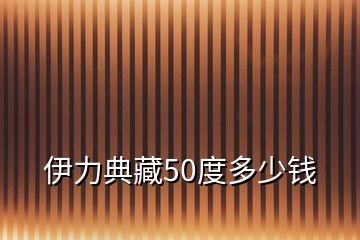 伊力典藏50度多少钱