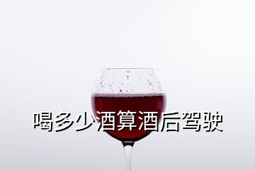 喝多少酒算酒后驾驶