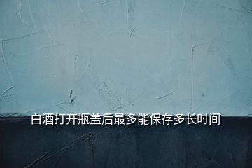 白酒打开瓶盖后最多能保存多长时间