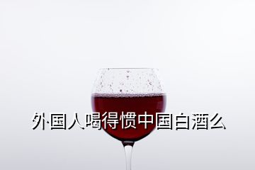 外国人喝得惯中国白酒么