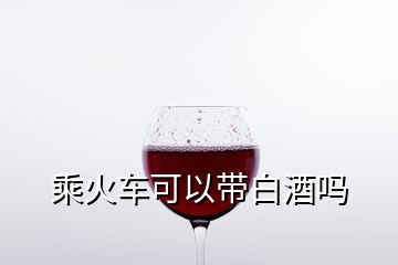 乘火车可以带白酒吗