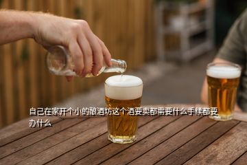 自己在家开个小的酿酒坊这个酒要卖都需要什么手续都要办什么