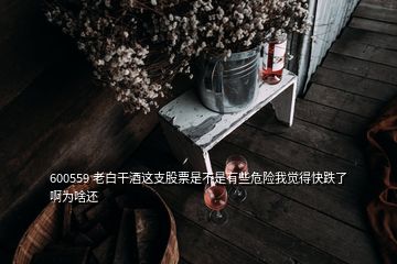 600559 老白干酒这支股票是不是有些危险我觉得快跌了啊为啥还