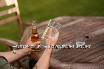 一瓶瓶80年生产的飞天茅台酒现在卖多少钱有p多少钱