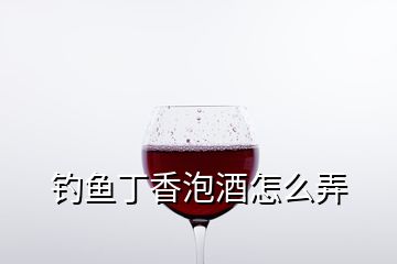 钓鱼丁香泡酒怎么弄