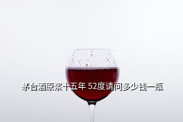 茅台酒原浆十五年 52度请问多少钱一瓶