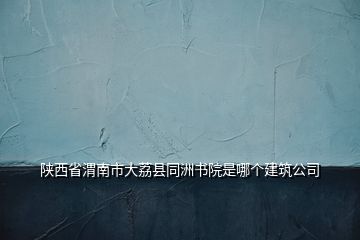 陕西省渭南市大荔县同洲书院是哪个建筑公司